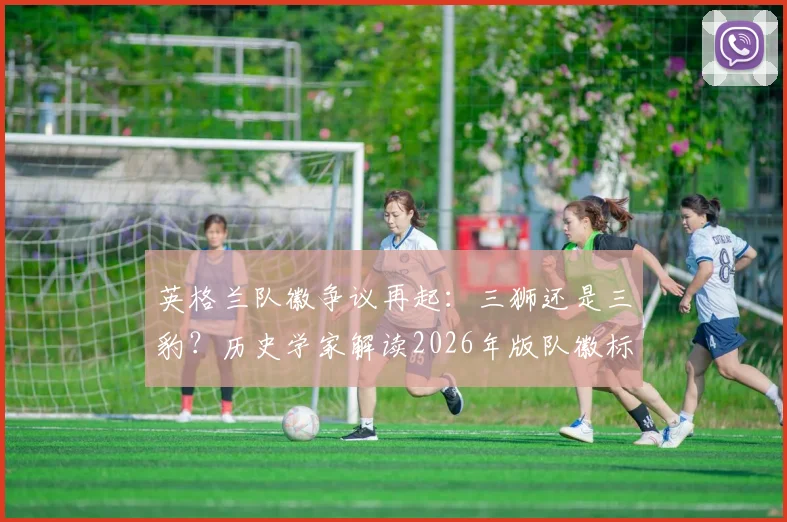 英格兰队徽争议再起：三狮还是三豹？历史学家解读2026年版队徽标志真实起源与象征
