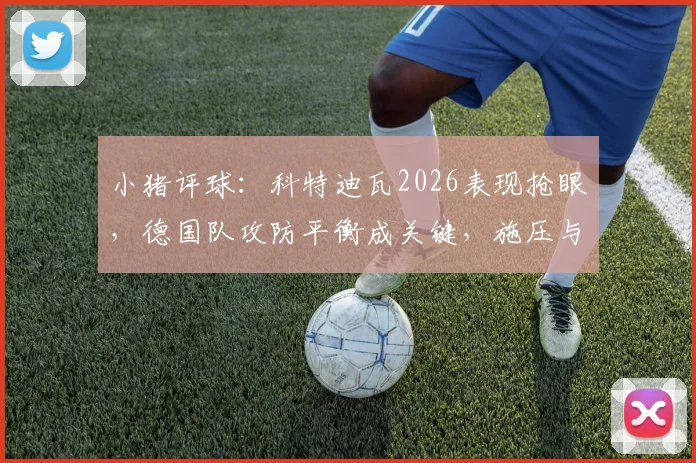 小猪评球：科特迪瓦2026表现抢眼，德国队攻防平衡成关键，施压与防反的战术博弈