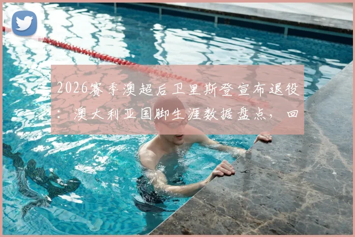 2026赛季澳超后卫里斯登宣布退役:澳大利亚国脚生涯数据盘点,回顾其效力过的俱乐部与未来去向猜测