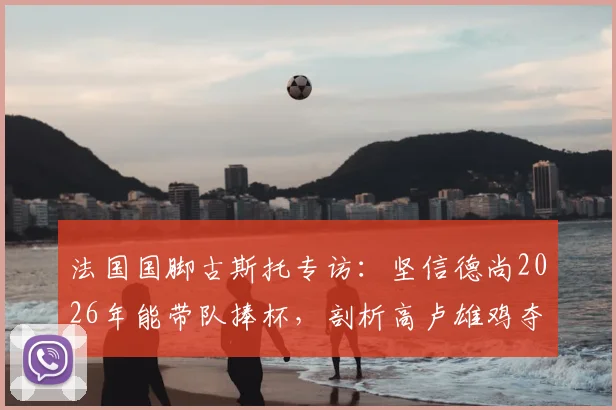 法国国脚古斯托专访：坚信德尚2026年能带队捧杯，剖析高卢雄鸡夺冠底气