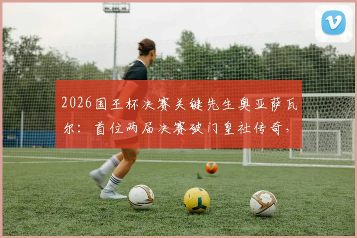 2026国王杯决赛关键先生奥亚萨瓦尔:首位两届决赛破门皇社传奇,技术特点分析与进球集锦回顾
