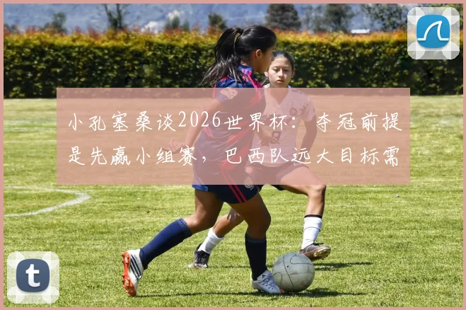 小孔塞桑谈2026世界杯：夺冠前提是先赢小组赛，巴西队远大目标需脚踏实地