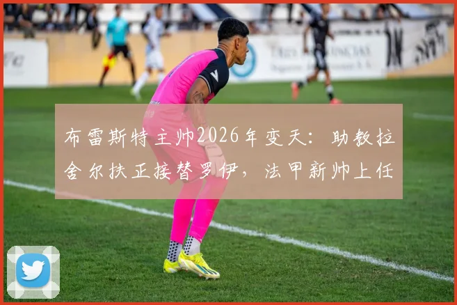 布雷斯特主帅2026年变天：助教拉舍尔扶正接替罗伊，法甲新帅上任全解析