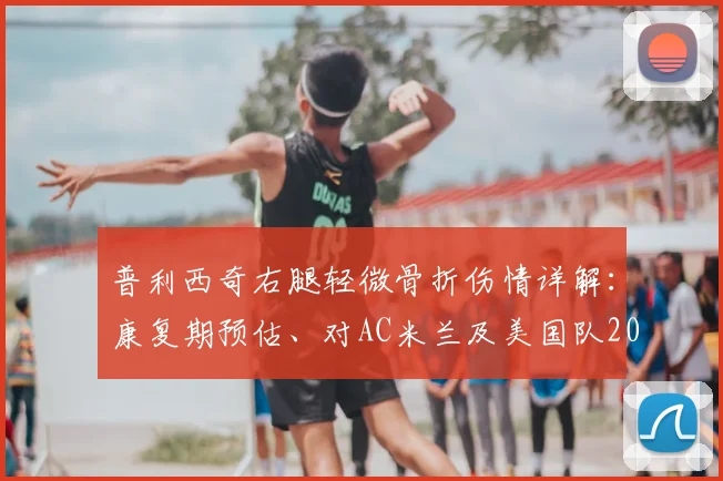 普利西奇右腿轻微骨折伤情详解:康复期预估、对AC米兰及美国队2026年征程的影响分析