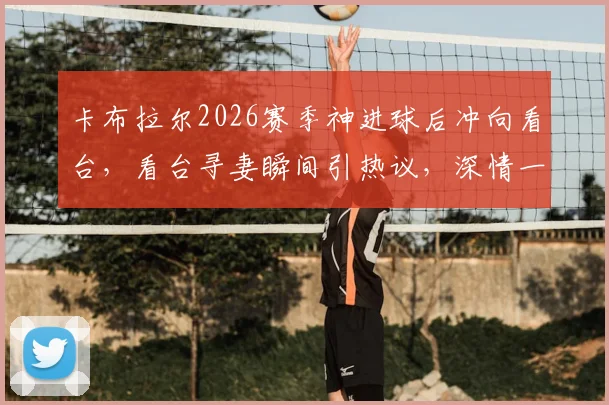卡布拉尔2026赛季神进球后冲向看台，看台寻妻瞬间引热议，深情一幕回顾