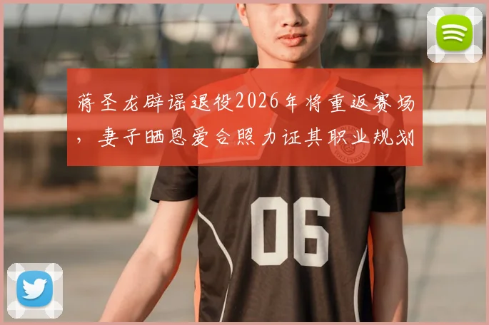 蒋圣龙辟谣退役2026年将重返赛场，妻子晒恩爱合照力证其职业规划
