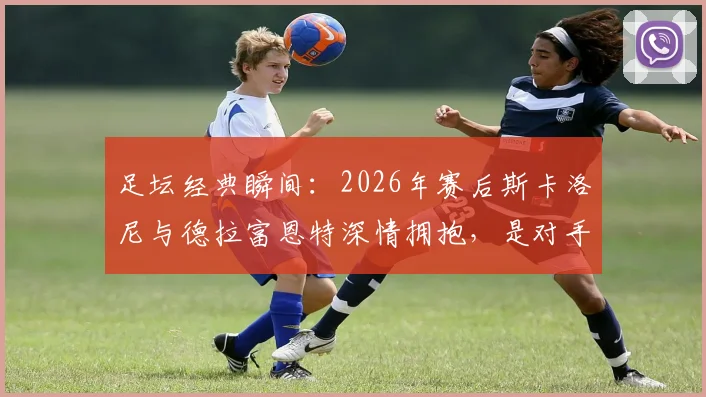 足坛经典瞬间:2026年赛后斯卡洛尼与德拉富恩特深情拥抱,是对手更是朋友的真实写照