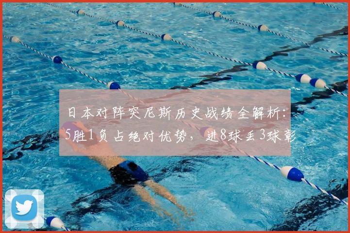 日本对阵突尼斯历史战绩全解析：5胜1负占绝对优势，进8球丢3球彰显攻防实力