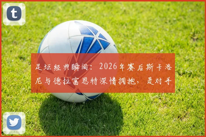 足坛经典瞬间:2026年赛后斯卡洛尼与德拉富恩特深情拥抱,是对手更是朋友的真实写照