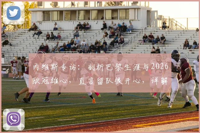 内维斯专访:剖析巴黎生涯与2026欧冠雄心,直言留队很开心,详解球队中场战术作用与夺冠前景