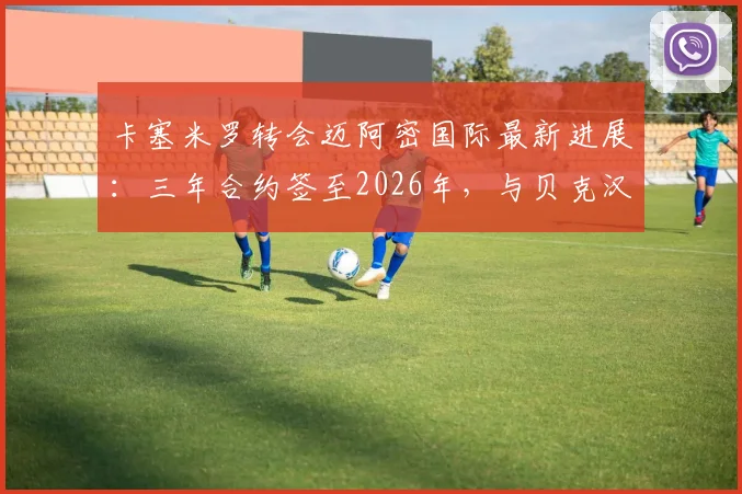 卡塞米罗转会迈阿密国际最新进展：三年合约签至2026年，与贝克汉姆联手在即