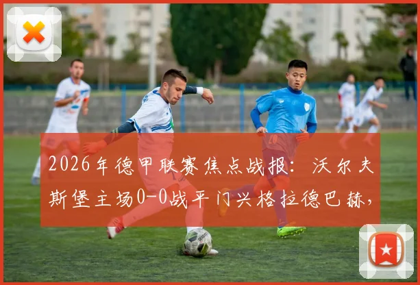 2026年德甲联赛焦点战报:沃尔夫斯堡主场0-0战平门兴格拉德巴赫,卡斯特罗普红牌成比赛转折点