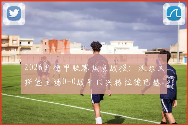 2026年德甲联赛焦点战报:沃尔夫斯堡主场0-0战平门兴格拉德巴赫,卡斯特罗普红牌成比赛转折点