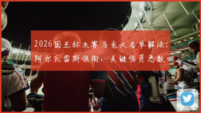 2026国王杯决赛马竞大名单解读:阿尔瓦雷斯领衔,关键伤员悉数回归阵容分析