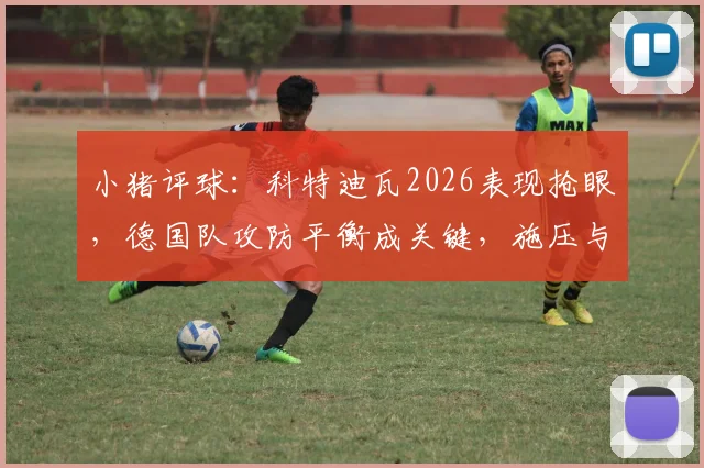 小猪评球：科特迪瓦2026表现抢眼，德国队攻防平衡成关键，施压与防反的战术博弈