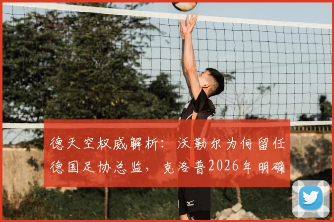 德天空权威解析：沃勒尔为何留任德国足协总监，克洛普2026年明确意愿成关键转折点