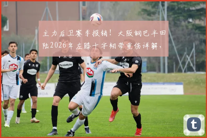 主力后卫赛季报销!大阪钢巴半田陆2026年左膝十字韧带重伤详解,康复时间与球队影响分析