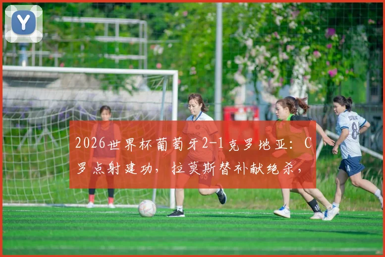 2026世界杯葡萄牙2-1克罗地亚:C罗点射建功,拉莫斯替补献绝杀,详解晋级关键过程