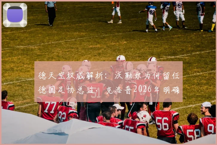 德天空权威解析：沃勒尔为何留任德国足协总监，克洛普2026年明确意愿成关键转折点