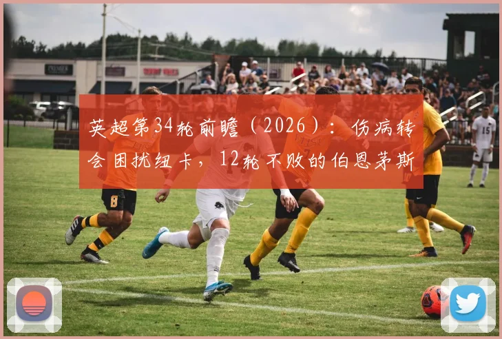 英超第34轮前瞻（2026）：伤病转会困扰纽卡，12轮不败的伯恩茅斯能否延续强势？比分预测与看点解析