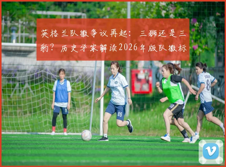英格兰队徽争议再起：三狮还是三豹？历史学家解读2026年版队徽标志真实起源与象征
