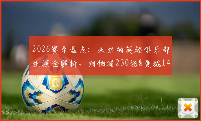 2026赛季盘点：米尔纳英超俱乐部生涯全解析，利物浦230场&曼城147场领衔，总计658场创纪录