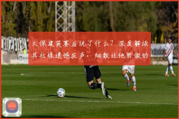 久保建英赛后说了什么?深度解读其社媒遗憾发声,细数让他骄傲的2026日本队友