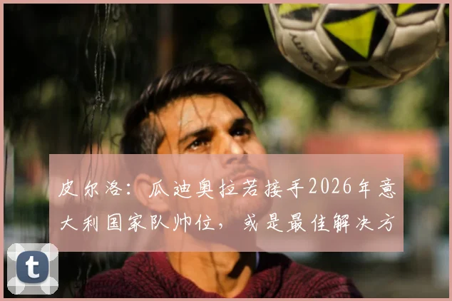 皮尔洛：瓜迪奥拉若接手2026年意大利国家队帅位，或是最佳解决方案，现状与未来人选深度探讨