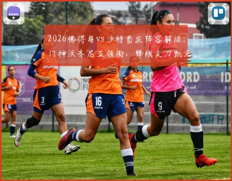 2026佛得角vs沙特首发阵容解读：门神沃齐尼亚领衔，锋线尖刀凯文与阿卜杜在列，关键对决前瞻
