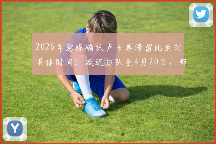 2026年意媒确认卢卡库滞留比利时具体时间:延迟归队至4月20日,那不勒斯季末冲刺阶段影响几何?