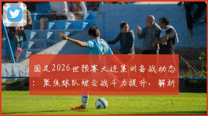 国足2026世预赛大连集训备战动态:聚焦球队综合战斗力提升,解析最新训练模式与球员状态