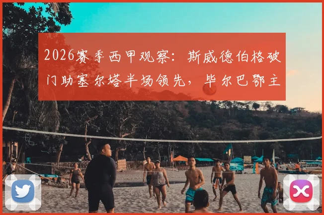 2026赛季西甲观察：斯威德伯格破门助塞尔塔半场领先，毕尔巴鄂主场乏力问题何解？附两队近况与交锋史