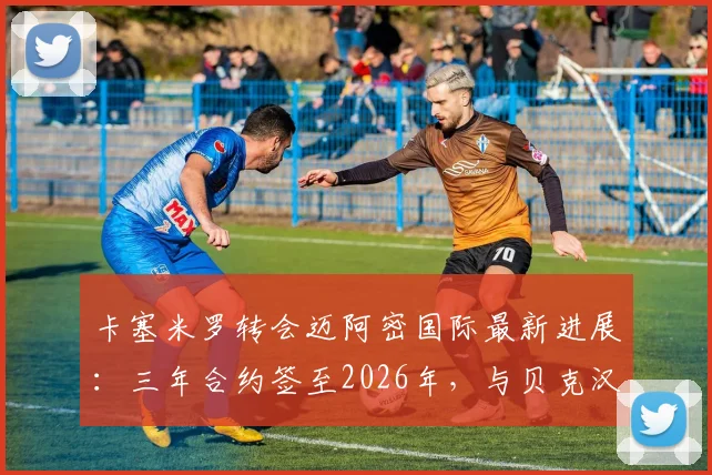 卡塞米罗转会迈阿密国际最新进展：三年合约签至2026年，与贝克汉姆联手在即
