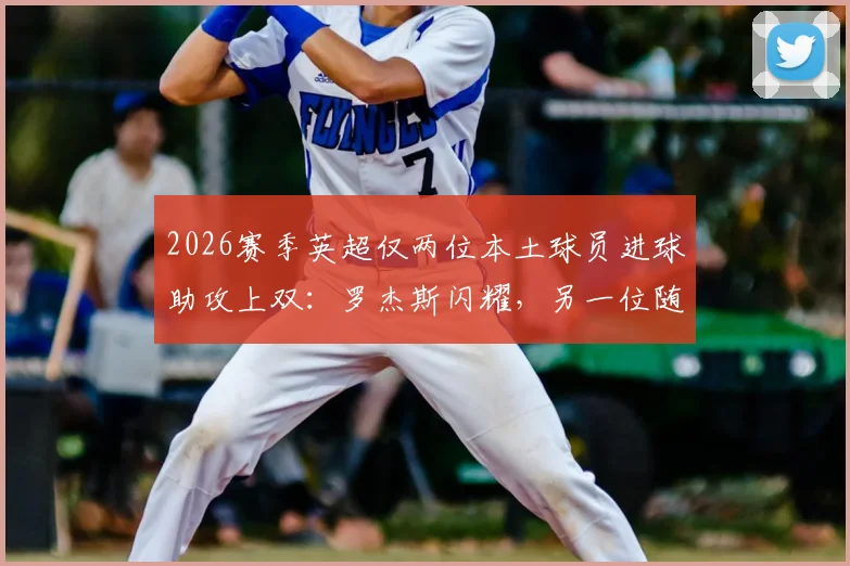 2026赛季英超仅两位本土球员进球助攻上双：罗杰斯闪耀，另一位随球队降级，本土力量现状引热议