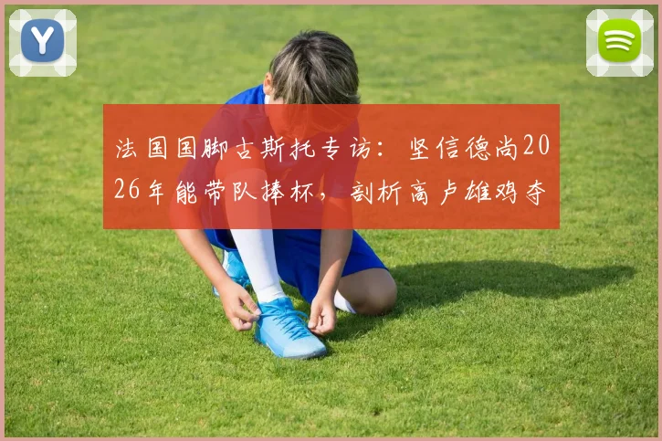 法国国脚古斯托专访：坚信德尚2026年能带队捧杯，剖析高卢雄鸡夺冠底气