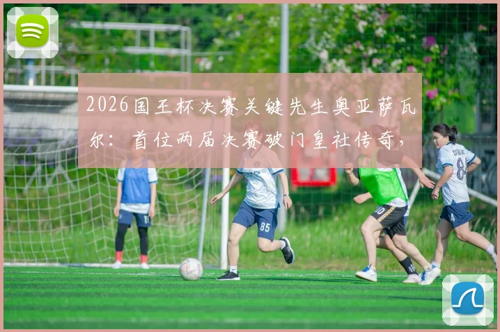 2026国王杯决赛关键先生奥亚萨瓦尔:首位两届决赛破门皇社传奇,技术特点分析与进球集锦回顾