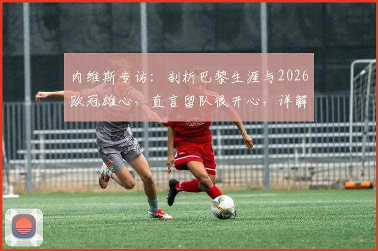 内维斯专访：剖析巴黎生涯与2026欧冠雄心，直言留队很开心，详解球队中场战术作用与夺冠前景