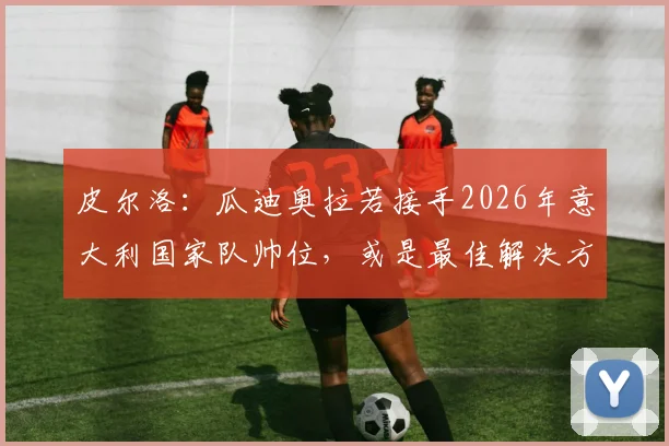 皮尔洛：瓜迪奥拉若接手2026年意大利国家队帅位，或是最佳解决方案，现状与未来人选深度探讨